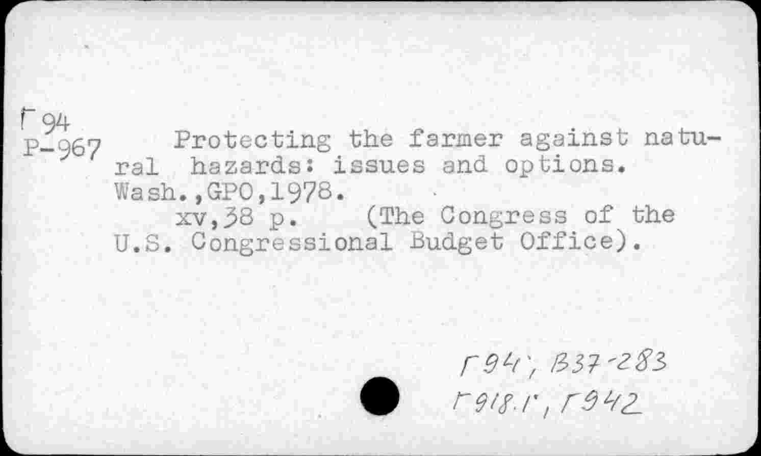 ﻿Protecting the farmer against natu ral hazards: issues and options. Wash.,GPO,1978.
xv,38 p. (The Congress of the U.S. Congressional Budget Office).
rOh', £57^3 F9lX.r, r9 ^2.